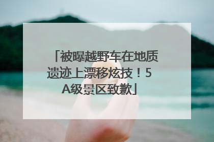 被曝越野车在地质遗迹上漂移炫技！5A级景区致歉
